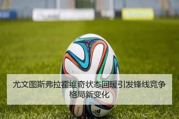 尤文图斯弗拉霍维奇状态回暖引发锋线竞争格局新变化