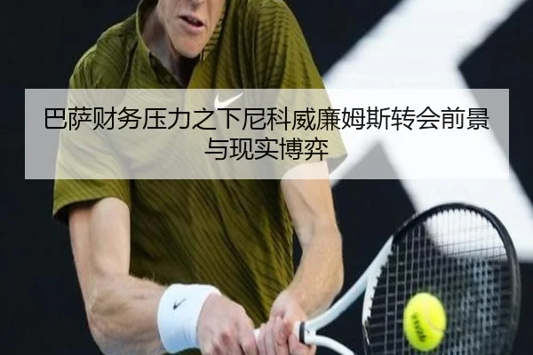 巴萨财务压力之下尼科威廉姆斯转会前景与现实博弈